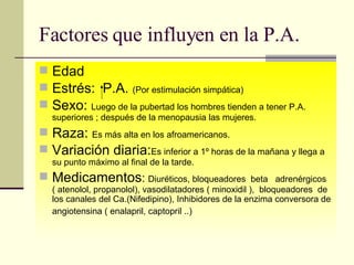 Factores que influyen en la P.A. Edad Estrés:  P.A.  (Por estimulación simpática) Sexo:  Luego de la pubertad los hombres tienden a tener P.A. superiores ; después de la menopausia las mujeres.  Raza:  Es más alta en los afroamericanos.   Variación diaria: Es inferior a 1º horas de la mañana y llega a su punto máximo al final de la tarde. Medicamentos :  Diuréticos, bloqueadores  beta  adrenérgicos  ( atenolol, propanolol), vasodilatadores ( minoxidil ),  bloqueadores  de los canales del Ca.(Nifedipino), Inhibidores de la enzima conversora de angiotensina ( enalapril, captopril ..)   