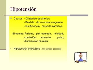 Hipotensión Causas: - Dilatación de arterias - Pérdida  de volumen sanguíneo - Insuficiencia  músculo cardiaco. Síntomas: Palidez,  piel moteada,  frialdad, confusión,  aumento  pulso,  disminución diuresis. Hipotensión ortostática :  Por cambios  posturales   