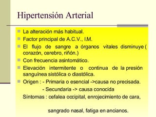 Hipertensión Arterial La alteración más habitual. Factor principal de A.C.V., I.M. El  flujo  de  sangre  a  órganos  vitales  disminuye ( corazón, cerebro, riñón.) Con frecuencia asintomático.  Elevación  intermitente  o  continua  de  la presión sanguínea sistólica o diastólica.  Origen : - Primaria o esencial ->causa no precisada. - Secundaria -> causa conocida Síntomas : cefalea occipital, enrojecimiento de cara,  sangrado nasal, fatiga en ancianos. 