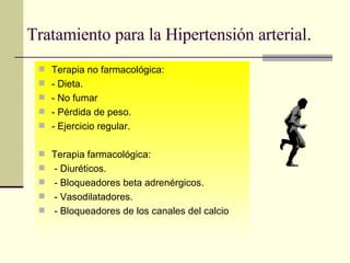 Tratamiento para la Hipertensión arterial . Terapia no farmacológica: - Dieta. - No fumar - Pérdida de peso. - Ejercicio regular. Terapia farmacológica: - Diuréticos. - Bloqueadores beta adrenérgicos. - Vasodilatadores. - Bloqueadores de los canales del calcio 