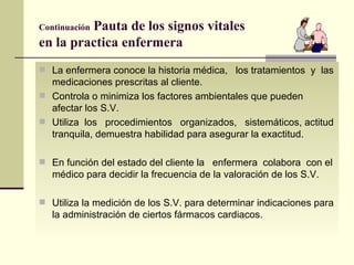 Continuación  Pauta de los signos vitales  en la practica enfermera La enfermera conoce la historia médica,  los tratamientos  y  las medicaciones prescritas al cliente.  Controla o minimiza los factores ambientales que pueden afectar los S.V. Utiliza  los  procedimientos  organizados,  sistemáticos, actitud tranquila, demuestra habilidad para asegurar la exactitud. En función del estado del cliente la  enfermera  colabora  con el médico para decidir la frecuencia de la valoración de los S.V. Utiliza la medición de los S.V. para determinar indicaciones para la administración de ciertos fármacos cardiacos.  