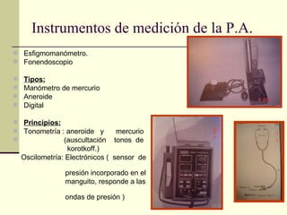 Instrumentos de medición de la P.A. Esfigmomanómetro. Fonendoscopio Tipos: Manómetro de mercurio Aneroide Digital Principios: Tonometría : aneroide  y  mercurio (auscultación  tonos  de  korotkoff.) Oscilometría: Electrónicos (  sensor  de  presión incorporado en el  manguito, responde a las  ondas de presión ) 