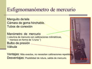 Esfigmomanómetro de mercurio Manguito de tela Cámara de goma hinchable. Tubos de conexión Manómetro  de  mercurio  ( columna de mercurio con calibraciones milimétricas,  “  menisco en forma de ½ luna ”)  Bulbo de presión Válvula Ventajas:  Más exactos, no necesitan calibraciones repetidas  Desventajas:  Posibilidad de rotura, salida de mercurio. 