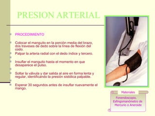PRESION ARTERIAL PROCEDIMIENTO Colocar el manguito en la porción media del brazo, dos traveses de dedo sobre la línea de flexión del codo.  Palpar la arteria radial con el dedo índice y tercero.  Insuflar el manguito hasta el momento en que desaparece el pulso.  Soltar la válvula y dar salida al aire en forma lenta y regular, identificando la presión sistólica palpable.  Esperar 30 segundos antes de insuflar nuevamente el mango.  Fonendoscopio.  Esfingomanómetro de  Mercurio o Aneroide Materiales 