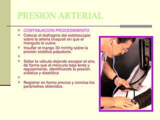 PRESION ARTERIAL CONTINUACION PROCEDIMIENTO Colocar el diafragma del estetoscopio sobre la arteria braquial sin que el manguito lo cubra.  Insuflar el mango 30 mmHg sobre la presión sistólica palpatoria.  Soltar la válvula dejando escapar el aire, de forma que el mercurio baje lenta y regularmente, identificando la presión sistólica y diastólica  Registrar en forma precisa y concisa los parámetros obtenidos.  