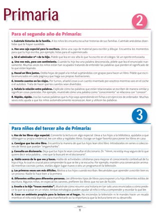 signos
11
Para niños del tercer año de Primaria:
1. Haz de los libros algo especial. Convierte la lectura en algo especial. Lleva a tus hijos a la biblioteca, ayúdalos a que
obtengan su propia credencial, lee con ellos y regálales libros. Escoge un lugar favorito para poner los libros en casa.
2. Consigue que lea otro libro. Encuentra la manera de que tus hijos lean otro libro. Introdúcelos en series o coleccio-
nes de libros que puedan “engancharles”.
3. Consulta un diccionario. Deja que tus hijos te vean consultar el diccionario. Di: “Hmm, no estoy muy seguro de lo que
quiere decir esta palabra… creo que la buscaré en el diccionario”.
4. Habla acerca de lo que ves y haces. Habla de actividades cotidianas para mejorar el conocimiento contextual de tu
hijo o hija, lo cual es crucial para comprender lo que se lee y se escucha. Por ejemplo, mantén una conversación anima-
da mientras cocináis juntos, visitáis algún lugar nuevo o veis un programa en la televisión.
5. Las primeras veces son más difíciles. Motiva a tus hijos cuando escriban. Recuérdales que aprender a escribir bien es
un proceso. Nadie lo hace bien a la primera.
6. Diferentes estilos para diferentes personas. Lee diferentes tipos de libros para exponer a tu hijo diferentes estilos de
escritura. Algunos niños, en especial los varones, prefieren los libros que no son de ficción.
7. Enseña a tu hijo “trucos mentales”. Muéstrale cómo resumir una historia en tan solo unos enunciados o cómo prede-
cir lo que va a pasar en un relato. Ambas estrategias pueden ayudar al niño o niña a comprender y recordar lo que lee.
8. Crear un ambiente propicio para la lectura en el hogar. No enciendas la televisión ni le mandes hacer un recado
mientras el niño está leyendo, para manifestarle así la importancia que la lectura tiene en su desarrollo.
Primaria
Para el segundo año de Primaria:
1. Cuéntale historias de la familia. A los niños les encanta escuchar historias de sus familias. Cuéntale anécdotas diver-
tidas que te hayan sucedido.
2. Haz una caja especial para la escritura. Llena una caja de material para escribir y dibujar. Encuentra los momentos
para que tu hijo escriba, por ejemplo, listas para el supermercado.
3. Sé el admirador nº 1 de tu hijo. Pídele que lea en voz alta lo que ha escrito en el colegio. Sé un oyente entusiasta.
4. Una vez más, pero con sentimiento. Cuando tu hijo lea una palabra desconocida, pídele que lea el enunciado nue-
vamente. Muchas veces los niños están tan ocupados tratando de entender las palabras que pierden el significado de
lo que están leyendo.
5. Haced un libro juntos. Dobla hojas de papel a la mitad sujetándolas con grapas para hacer un libro. Pídele que escri-
ba enunciados en cada página y que haga sus propias ilustraciones.
6. Inventa cuentos en los viajes. Por turnos, añadid cosas a un cuento inventado por vosotros mientras vais en el coche
o el autobús. Trata de hacer que los cuentos sean divertidos.
7. Señala la relación entre palabras. Explícale cómo las palabras que están relacionadas se escriben de manera similar y
significan cosas parecidas. Por ejemplo, muéstrale cómo una palabra como “conocimiento” se relaciona con “conocer”.
8. Rápido, rápido. Usa las nuevas palabras que tu hijo vaya aprendiendo en fichas o en ejercicios de ordenador. Muchas
veces esto ayuda a que los niños automáticamente reconozcan, lean y utilicen las palabras.
2
3
 