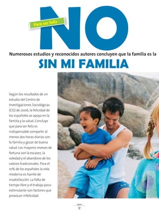signos
12
NOSIN MI FAMILIA
Numerosos estudios y reconocidos autores concluyen que la familia es la
Para ser feliz
Según los resultados de un
estudio del Centro de
Investigaciones Sociológicas
(CIS) de 2006, la felicidad de
los españoles se apoya en la
familia y la salud. Concluye
que para ser feliz es
indispensable compartir al
menos dos horas diarias con
la familia y gozar de buena
salud. Los mayores reveses de
fortuna son la escasez, la
soledad y el abandono de los
valores tradicionales. Para el
10% de los españoles la vida
moderna es fuente de
insatisfacción. La falta de
tiempo libre y el trabajo poco
estimulante son factores que
provocan infelicidad.
 