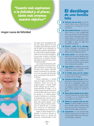 Los datos de la investigación del
CIS, que hasta ahora es la más
completa sobre felicidad, indican
que el 78% de los españoles se
considera muy feliz o bastante fe-
liz y sólo el 6% se declara desgra-
ciado. El mismo informe determi-
na que para mujeres y hombres
disfrutar de un entorno familiar
adecuado es esencial para sentir-
se realmente feliz.
Los conceptos de familia y feli-
cidad, aunque no sinónimos, tien-
den a unirse por su sentido y sig-
nificado más amplio. Normal-
mente, la familia no se entende-
ría sin el concepto de felicidad,
pues constituye la fuente de es-
ta última.
Frases populares, a simple
vista sin ningún contenido tras-
cendente, como “en casa, en
ninguna parte” o home sweet
home, reflejan que la familia, -
materialmente el hogar-, es el
núcleo y lugar donde la persona
se siente bien, descansa, se da a
los demás y se realiza plena-
mente. El hombre, en su familia,
es aceptado tal y como es, sin re-
servas ni condiciones. Enfermo,
bajo, alto, gordo, guapo o me-
nos listo, cada uno de los miem-
bros es querido por su familia
tal y como es, sin exclusiones,
con sus defectos y sus virtudes.
Según la Real Academia Es-
pañola, el término familia se
describe como un “grupo de
personas emparentadas entre
signos
13
mayor causa de felicidad
El decálogo
de una familia
feliz
Disfrutar unos de otros. En las fa-
milias felices hay un disfrute que
caracteriza la interacción de los
miembros.
Intercambiar historias. Cuando tus
hijos vienen a casa, pregúntales
qué ha ocurrido en la escuela y ten
una historia preparada para ellos.
Debes dejar a un lado todo lo que
estás haciendo o pensando y siem-
pre llegar a casa con algo para
compartir con ellos.
Primero, cuida de tu cónyuge.
Ofrece ejemplos verdaderos de
amor. La relación y el matrimonio
deben estar siempre primeros.
Comer juntos. Las comidas fami-
liares son un punto esencial; son
un momento para conectarse. Pro-
cura tener, al menos, cuatro comi-
das o cenas familiares por semana,
en la medida de lo posible.
Jugar juntos. Establece una o dos
actividades que la familia pueda
realizar en forma conjunta.
La familia antes que los amigos.
En las familias felices, la familia es-
tá antes que los amigos.
Controla el nivel de la voz. Recuer-
da que los niños necesitan y se nu-
tren de la estabilidad. Habla con
tus niños, establece reglas firmes,
y castígalos cuando sea necesario,
pero nunca pierdas el control ni
grites.
Nunca pelees delante de los niños.
Intenta mantener el control. Respi-
ra hondo y, si es necesario, date
una vuelta a la manzana.
Alienta la armonía entre los her-
manos. Es bueno hablar con los hi-
jos y hacerles saber lo afortunados
que son por tener hermanos con
quienes poder jugar y divertirse.
Comunícate. En una familia feliz,
todos se comunican con todos. Tie-
ne que haber líneas de comunica-
ción flexibles y abiertas.
“Cuanto más aspiramos
a la felicidad y al placer,
tanto más erramos
nuestro objetivo”
10
9
8
7
6
5
4
3
2
1
 