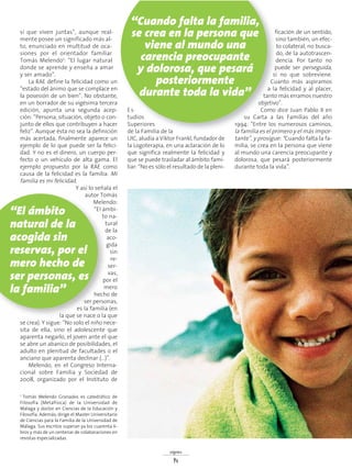 sí que viven juntas”, aunque real-
mente posee un significado más al-
to, enunciado en multitud de oca-
siones por el orientador familiar
Tomás Melendo1: “El lugar natural
donde se aprende y enseña a amar
y ser amado”.
La RAE define la felicidad como un
“estado del ánimo que se complace en
la posesión de un bien”. No obstante,
en un borrador de su vigésima tercera
edición, apunta una segunda acep-
ción: “Persona, situación, objeto o con-
junto de ellos que contribuyen a hacer
feliz”. Aunque ésta no sea la definición
más acertada, finalmente aparece un
ejemplo de lo que puede ser la felici-
dad. Y no es el dinero, un cuerpo per-
fecto o un vehículo de alta gama. El
ejemplo propuesto por la RAE como
causa de la felicidad es la familia: Mi
familia es mi felicidad.
Y así lo señala el
autor Tomás
Melendo:
“El ámbi-
to na-
tural
de la
aco-
gida
sin
re-
ser-
vas,
por el
mero
hecho de
ser personas,
es la familia (en
la que se nace o la que
se crea). Y sigue: “No solo el niño nece-
sita de ella, sino el adolescente que
aparenta negarlo, el joven ante el que
se abre un abanico de posibilidades, el
adulto en plenitud de facultades o el
anciano que aparenta declinar (...)”.
Melendo, en el Congreso Interna-
cional sobre Familia y Sociedad de
2008, organizado por el Instituto de
Es-
tudios
Superiores
de la Familia de la
UIC, aludía a Víktor Frankl, fundador de
la Logoterapia, en una aclaración de lo
que significa realmente la felicidad y
que se puede trasladar al ámbito fami-
liar: “No es sólo el resultado de la pleni-
ficación de un sentido,
sino también, un efec-
to colateral, no busca-
do, de la autotrascen-
dencia. Por tanto no
puede ser perseguida,
si no que sobreviene.
Cuanto más aspiramos
a la felicidad y al placer,
tanto más erramos nuestro
objetivo”.
Como dice Juan Pablo II en
su Carta a las Familias del año
1994: ”Entre los numerosos caminos,
la familia es el primero y el más impor-
tante”, y prosigue: “Cuando falta la fa-
milia, se crea en la persona que viene
al mundo una carencia preocupante y
dolorosa, que pesará posteriormente
durante toda la vida”.
signos
14
1 Tomás Melendo Granados es catedrático de
Filosofía (Metafísica) de la Universidad de
Málaga y doctor en Ciencias de la Educación y
Filosofía. Además, dirige el Master Universitario
de Ciencias para la Familia de la Universidad de
Málaga. Sus escritos superan ya los cuarenta li-
bros y más de un centenar de colaboraciones en
revistas especializadas.
“Cuando falta la familia,
se crea en la persona que
viene al mundo una
carencia preocupante
y dolorosa, que pesará
posteriormente
durante toda la vida”
“El ámbito
natural de la
acogida sin
reservas, por el
mero hecho de
ser personas, es
la familia”
 