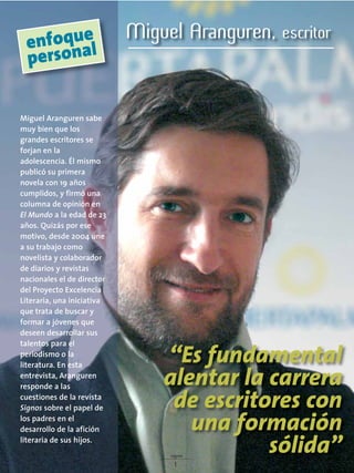 signos
17
Miguel Aranguren sabe
muy bien que los
grandes escritores se
forjan en la
adolescencia. Él mismo
publicó su primera
novela con 19 años
cumplidos, y firmó una
columna de opinión en
El Mundo a la edad de 23
años. Quizás por ese
motivo, desde 2004 une
a su trabajo como
novelista y colaborador
de diarios y revistas
nacionales el de director
del Proyecto Excelencia
Literaria, una iniciativa
que trata de buscar y
formar a jóvenes que
deseen desarrollar sus
talentos para el
periodismo o la
literatura. En esta
entrevista, Aranguren
responde a las
cuestiones de la revista
Signos sobre el papel de
los padres en el
desarrollo de la afición
literaria de sus hijos.
Miguel Aranguren, escritor
“Es fundamental
alentar la carrera
de escritores con
una formación
sólida”
enfoque
personal
 