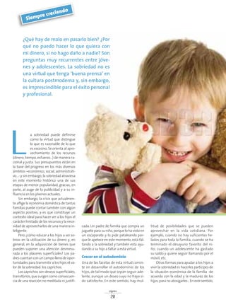 signos
20
¿Qué hay de malo en pasarlo bien? ¿Por
qué no puedo hacer lo que quiera con
mi dinero, si no hago daño a nadie? Son
preguntas muy recurrentes entre jóve-
nes y adolescentes. La sobriedad no es
una virtud que tenga ‘buena prensa’ en
la cultura postmoderna y, sin embargo,
es imprescindible para el éxito personal
y profesional.
Siempre creciendo
a sobriedad puede definirse
como la virtud que distingue
lo que es razonable de lo que
es excesivo. Se orienta al apro-
vechamiento de los recursos
(dinero, tiempo, esfuerzo…) de manera ra-
cional y justa. Sus presupuestos están en
la base del progreso en los más diversos
ámbitos –económico, social, administrati-
vo…- y sin embargo, la sobriedad atraviesa
en este momento histórico una de sus
etapas de menor popularidad, gracias, en
parte, al auge de la publicidad y a su in-
fluencia en los jóvenes actuales.
Sin embargo, la crisis que actualmen-
te aflige la economía doméstica de tantas
familias puede contar también con algún
aspecto positivo, y es que constituye un
contexto ideal para hacer ver a los hijos el
carácter limitado de los recursos y la nece-
sidad de aprovecharlos de una manera in-
teligente.
Pero ¿cómo educar a los hijos a ser so-
brios en la utilización de su dinero y, en
general, en la adquisición de bienes que
pueden suponer una atención desmesu-
rada a los placeres superficiales? Los pa-
dres cuentan con un campo lleno de opor-
tunidades para transmitir a los hijos el va-
lor de la sobriedad: los caprichos.
Los caprichos son deseos superficiales,
transitorios, que surgen como consecuen-
cia de una reacción no meditada ni justifi-
cada. Un padre de familia que compra un
jugueteparasuniño,porquelohavistoen
un escaparate y lo pide pataleando por-
que le apetece en este momento, está fal-
tando a la sobriedad y también está ayu-
dando a su hijo a faltar a esta virtud.
Crecer en el autodominio
Una de las facetas de esta virtud consis-
te en desarrollar el autodominio de los
hijos, de tal modo que sepan seguir ade-
lante, aunque un deseo suyo no haya si-
do satisfecho. En este sentido, hay mul-
titud de posibilidades que se pueden
aprovechar en la vida cotidiana. Por
ejemplo, cuando no hay suficientes he-
lados para toda la familia; cuando se ha
terminado el desayuno favorito del ni-
ño; cuando un adolescente ha gastado
su saldo y quiere seguir llamando por el
móvil, etc.
Otras formas para ayudar a los hijos a
vivir la sobriedad es hacerles partícipes de
la situación económica de la familia -de
acuerdo con la edad y la madurez de los
hijos, para no atosigarles-. En este sentido,
L
 