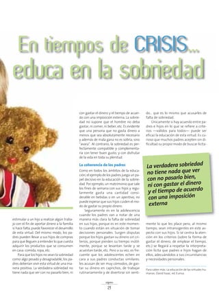 estimular a un hijo a realizar algún traba-
jo con el fin de aportar dinero a la familia
si hace falta, puede favorecer el desarrollo
de esta virtud. Del mismo modo, los pa-
dres pueden llevar a sus hijos de compras
para que lleguen a entender lo que cuesta
adquirir los productos que se consumen
en casa: comida, ropa, etc.
Para que los hijos no vean la sobriedad
como algo pesado y desagradable, los pa-
dres deberían vivir esta virtud de una ma-
nera positiva. La verdadera sobriedad no
tiene nada que ver con no pasarlo bien, ni
con gastar el dinero y el tiempo de acuer-
do con una imposición externa. La sobrie-
dad no supone que el hombre no deba
gastar, ni comer, ni beber, etc. Es evidente
que una persona que no gasta dinero a
menos que sea absolutamente necesario
y además de mala gana no es sobria, sino
“avara”. Al contrario, la sobriedad es per-
fectamente compatible y complementa-
ria con tener buen gusto, y con disfrutar
de la vida en toda su plenitud.
La coherencia de los padres
Como en todos los ámbitos de la educa-
ción, el ejemplo de los padres juega un pa-
pel decisivo en la educación de la sobrie-
dad. Por ejemplo, un matrimonio que sale
los fines de semana con sus hijos y regu-
larmente gasta una cantidad consi-
derable en bebidas o en un aperitivo, no
puede esperar que sus hijos cuiden el mo-
do de gastar su propio dinero.
Seguramente es en la adolescencia
cuando los padres van a notar de una
manera más clara la falta de sobriedad
en sus hijos, porque es en este momen-
to cuando están en situación de tomar
decisiones personales. Surgen disputas
porque los hijos gastan su dinero sin cri-
terios, porque pierden su tiempo inútil-
mente, porque se levantan tarde y se
acuestan tarde, etc. Pero a su vez, es fre-
cuente que los adolescentes echen en
cara a sus padres conductas similares:
les acusan de ser muy cómodos, de gas-
tar su dinero en caprichos, de trabajar
rutinariamente y de divertirse sin senti-
do… que es lo mismo que acusarles de
falta de sobriedad.
Únicamente si hay acuerdo entre pa-
dres e hijos en lo que se refiere a crite-
rios —válidos para todos— puede ser
eficaz la educación de esta virtud. Es cu-
rioso que muchos padres acepten sin di-
ficultad su propio modo de buscar lícita-
mente lo que les place pero, al mismo
tiempo, sean intransigentes en este as-
pecto con sus hijos. Si se centra la aten-
ción en los criterios (sobre la forma de
gastar el dinero, de emplear el tiempo,
etc.) se llegará a respetar la interpreta-
ción lícita que padres e hijos hagan de
ellos, adecuándolos a sus circunstancias
y necesidades personales.
signos
21
En tiempos de CRISIS...
educa en la sobriedad
Para saber más: La educación de las virtudes hu-
manas. David Isaac, ed. Eunsa.
La verdadera sobriedad
no tiene nada que ver
con no pasarlo bien,
ni con gastar el dinero
y el tiempo de acuerdo
con una imposición
externa
 