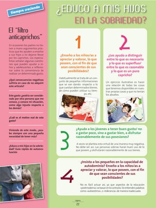 signos
22
El “filtro
anticaprichos”
En ocasiones los padres no tie-
nen a mano argumentos prác-
ticos que les ayuden a enseñar
a sus hijos a no dejarse llevar
por los caprichos. Los especia-
listas señalan algunas cuestio-
nes que pueden ayudar a ni-
ños y adolescentes a reflexio-
nar sobre la conveniencia de
realizar un determinado gasto.
¿Qué consecuencias negativas
sufriría en caso de no adquirir
este artículo?
__________________________
Este gasto ¿podría ser conside-
rado por otra persona que me
conoce, y conoce mi situación,
como algo injusto respecto a
los demás?
__________________________
¿Cuál es el motivo real de este
gasto?
__________________________
Viviendo de este modo, ¿aca-
bo siempre con una pequeña
necesidad de tener más?
__________________________
¿Educo a mis hijos en la sobrie-
dad? Guía rápida de autoeva-
luación
Siempre creciendo
¿Enseño a los niños/as a
apreciar y valorar, lo que
poseen, con el fin de que
sean conscientes de sus
posibilidades?
Habitualmente se trata de un con-
junto de pequeñas informaciones
que se van dando: respecto a lo
que cuestan determinados bienes,
de cómo pueden utilizar su tiem-
po, etc.
¿Les ayudo a distinguir
entre lo que es necesario
y lo que es superfluo/
entre lo que es razonable
y lo que es un puro
capricho?
Un ejercicio ilustrativo es hacer
una relación de todas las cosas
que tenemos disponibles en nues-
tras propias casas y que no tenían
los abuelos.
¿Ayudo a los jóvenes a tener buen gusto/ no
a gastar poco, sino a gastar bien, a disfrutar
razonablemente de sus posesiones?
A veces se plantea esta virtud de una manera muy negativa.
No debe ser así. Las personas sobrias harán buen uso de lo
que poseen, y disfrutarán razonablemente de sus bienes.
3
¿Insisto a los pequeños en la capacidad de
autodominio? Enseño a los niños/as a
apreciar y valorar, lo que poseen, con el fin
de que sean conscientes de sus
posibilidades?
No es fácil actuar así, ya que aspectos de la educación
«postmoderna»sebasanenlocontrarío.Seentiendenpalabras
como «autoestima», o «tolerancia» de manera inadecuada.
4
¿EDUCO A MIS HIJOS
EN LA SOBRIEDAD?
1 2
 