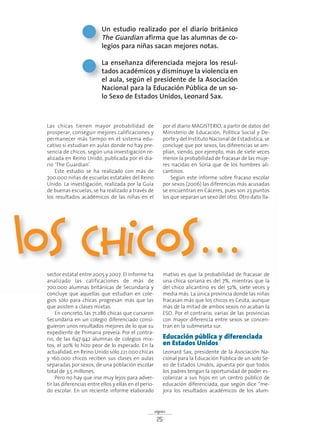 signos
25
Las chicas tienen mayor probabilidad de
prosperar, conseguir mejores calificaciones y
permanecer más tiempo en el sistema edu-
cativo si estudian en aulas donde no hay pre-
sencia de chicos, según una investigación re-
alizada en Reino Unido, publicada por el dia-
rio ‘The Guardian’.
Este estudio se ha realizado con más de
700.000 niñas de escuelas estatales del Reino
Unido. La investigación, realizada por la Guía
de buenas escuelas, se ha realizado a través de
los resultados académicos de las niñas en el
sector estatal entre 2005 y 2007. El informe ha
analizado las calificaciones de más de
700.000 alumnas británicas de Secundaria y
concluye que aquellas que estudian en cole-
gios sólo para chicas progresan más que las
que asisten a clases mixtas.
En concreto, las 71.286 chicas que cursaron
Secundaria en un colegio diferenciado consi-
guieron unos resultados mejores de lo que su
expediente de Primaria preveía. Por el contra-
rio, de las 647.942 alumnas de colegios mix-
tos, el 20% lo hizo peor de lo esperado. En la
actualidad, en Reino Unido sólo 221.000 chicas
y 160.000 chicos reciben sus clases en aulas
separadas por sexos, de una población escolar
total de 3,5 millones.
Pero no hay que irse muy lejos para adver-
tir las diferencias entre ellos y ellas en el perio-
do escolar. En un reciente informe elaborado
por el diario MAGISTERIO, a partir de datos del
Ministerio de Educación, Política Social y De-
porte y del Instituto Nacional de Estadística, se
concluye que por sexos, las diferencias se am-
plían, siendo, por ejemplo, más de siete veces
menor la probabilidad de fracasar de las muje-
res nacidas en Soria que de los hombres ali-
cantinos.
Según este informe sobre fracaso escolar
por sexos (2006) las diferencias más acusadas
se encuentran en Cáceres, pues son 23 puntos
los que separan un sexo del otro. Otro dato lla-
mativo es que la probabilidad de fracasar de
una chica soriana es del 7%, mientras que la
del chico alicantino es del 52%, siete veces y
media más. La única provincia donde las niñas
fracasan más que los chicos es Ceuta, aunque
más de la mitad de ambos sexos no acaban la
ESO. Por el contrario, varias de las provincias
con mayor diferencia entre sexos se concen-
tran en la submeseta sur.
Educación pública y diferenciada
en Estados Unidos
Leonard Sax, presidente de la Asociación Na-
cional para la Educación Pública de un solo Se-
xo de Estados Unidos, apuesta por que todos
los padres tengan la oportunidad de poder es-
colarizar a sus hijos en un centro público de
educación diferenciada, que según dice “me-
jora los resultados académicos de los alum-
Un estudio realizado por el diario británico
The Guardian afirma que las alumnas de co-
legios para niñas sacan mejores notas.
La enseñanza diferenciada mejora los resul-
tados académicos y disminuye la violencia en
el aula, según el presidente de la Asociación
Nacional para la Educación Pública de un so-
lo Sexo de Estados Unidos, Leonard Sax.
los chicos…
 