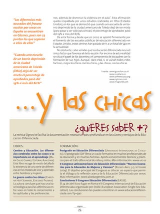signos
26
nos, además de disminuir la violencia en el aula”. Esta afirmación
queda respaldada por unos estudios realizados en Ohio (Estados
Unidos), en los que se demostró que cuando una escuela de un ba-
rrio deprimido de la ciudad americana de Toledo dejó de ser mixta
(para pasar a ser sólo para chicas) el porcentaje de aprobados pasó
del 19% a más del 80%.
De esta forma y desde que en 2002 se apostó firmemente por
el fomento de las escuelas públicas de educación diferenciada en
Estados Unidos, estos centros han pasado de 11 a un total de 540 en
la actualidad.
No obstante, cabe señalar que la educación diferenciada no es el
único factor que favorece el éxito escolar. Por encima de esta realidad
se sitúa el papel de los docentes y el compromiso de los padres con la
formación de sus hijos. Aunque, claro está, si se aúnan todos estos
factores, mejor los chicos con los chicos, y las chicas, con las chicas.
LIBROS:
Cerebro y Educación. Las diferen-
cias cerebrales entre los sexos y su
importancia en el aprendizaje (MA-
RÍA CALVO CHARRO, EDITORIAL ALMUZARA).
Este libro recoge de modo detallado
la existencia de una serie de diferen-
cias en los modos de vivir y aprender,
entre hombres y mujeres.
La guerra contra los chicos (CHRISTI-
NA HOFF SOMMERS, EDICIONES PALABRA).
La autora concluye que hay una ba-
se biológica para las diferencias en-
tre sexo en todo lo concerniente a
las aptitudes y las preferencias.
FORMACIÓN:
Postgrado en Educación Diferenciada (UNIVERSIDAD INTERNACIONAL DE CATALU-
ÑA). El postgrado EDIF llena un vacío formativo en muchos profesionales de
la educación y en muchas familias. Aporta conocimientos teóricos y prácti-
cos para el trato diferencial de niñas y niños. Más información: www.uic.es
II Congreso Latinoamericano de Educación Diferenciada: “Nuevos Escena-
rios para la Educación de Mujeres y Varones” (BUENOS AIRES, 3-5 SEPTIEMBRE
2009). El objetivo principal del Congreso es ofrecer un espacio que permi-
ta el diálogo y la reflexión acerca de la Educación Diferenciada por sexos.
Más información: www.alcedargentina.com.ar
Conclusiones II Congreso Educación Diferenciada (EASSE).
El 24 de abril tuvo lugar en Roma el II Congreso Internacional de Educación
Diferenciada organizado por EASSE (European Association Single-Sex Edu-
cation). Las conclusiones las puedes encontrar en www.educaciondiferen-
ciada.com/?p=390
…y Las chicas
Fuente: www.guardian.co.uk
www.ecodiario.es
www.diferenciada.org
www.nytimes.com
www.magisnet.com
¿Quieres saber +?La revista Signos te facilita la documentación necesaria para profundizar en las claves y ventajas de la Edu-
cación Diferenciada:
“Las diferencias más
acusadas del fracaso
escolar por sexos en
España se encuentran
en Cáceres, pues son 23
puntos los que separan
a ellos de ellas”
“Cuando una escuela
de un barrio deprimido
de la ciudad
americana de Toledo
(Ohio) dejó de ser
mixta el porcentaje de
aprobados pasó del
19% a más del 80%”
 