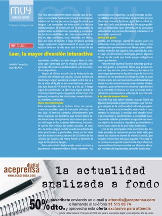MUYINTERESANTE
Hoy día absolutamente nadie discute que la lec-
tura es una parte fundamental para la formación
intelectual de las personas, tengan la edad que
tengan. Las campañas de animación a la lectura
institucionales, la extensión de la educación, la
proliferación de bibliotecas escolares y municipa-
les, las ferias del libros, etc., han convertido el li-
bro en algo cotidiano, muy valorado, en teoría,
por casi todo el mundo. Y digo en teoría porque
luego sorprende negativamente el peso que la
lectura tiene en la vida real: casi la mitad de los
españoles confiesa no leer ningún libro al año,
dato que contrasta con la masiva difusión, por
ejemplo, de las revistas del corazón y de los perió-
dicos deportivos.
Según el último estudio de la Federación de
Gremios de Editores de España, la tasa de lectura
disminuye según aumenta la edad: entre los 10 y
los 13 años el 85,3% se declaran lectores, porcen-
taje que baja al 71% entre los 14 y los 24. Y luego
sigue descendiendo. La literatura sigue siendo la
materia preferida por el 79,9% de los lectores. Por
géneros, se repiten los habituales: novela históri-
ca, misterio, aventuras.
Mero entretenimiento
Esta concepción de la lectura tiene sus conse-
cuencias positivas para la industria del ocio, co-
mo que la lectura compita abiertamente con
otras maneras de divertirse que tienen sobre to-
do los lectores más jóvenes. Así vemos que a pe-
sar del auge de las cadenas televisivas, Internet,
el correo electrónico, las redes sociales, el cine,
etc., la lectura sigue siendo una de las actividades
más practicadas y preferidas, como se ha visto
con los éxitos internacionales de El Señor de los
Anillos, las novelas de Harry Potter y también la
saga de Stephenie Meyer.
Pero entender la lectura solo como un mero y
placentero entretenimiento tiene también sus
consecuencias negativas, ya que se rebaja la altu-
ra estética de sus contenidos en beneficio de una
literatura cómoda, facilona, light. Esta actitud in-
fluye más de lo que parece en los libros que publi-
can las editoriales (por ejemplo, en la calculada
selección de los premios literarios), volcadas en el
best-seller comercial.
Salirse del guión
Cuesta, sin embargo, salirse del guión, pues las
editoriales más potentes son las que tienen más
medios para promocionar sus libros y para distri-
buirlos en todos los lugares. Son, además, las que,
a través de diferentes estrategias, ponen algunos
libros tan de moda que hasta parece obligatorio
tener que leerlos.
Pero merece la pena hacer el esfuerzo para sa-
lirse del guión y encontrar libros que proporcio-
nen un tipo de ocio más creativo y duradero. La
suerte que tenemos en España es que la industria
editorial es tan potente (se editan más de 70.000
títulos al año en casi novecientas editoriales) que
todos los años encontramos unos cuantos títulos,
no pocos, que contienen los mejores ingredientes
para convertir la lectura en una actividad cultu-
ralmente enriquecedora, además de entretenida.
A la caza de buenos títulos
Para ello hay que saber rastrear, buscar, fiarse de
alguien que pueda proponernos libros que nos ha-
gan escapar de la uniformidad cultural que pade-
cemos. La lectura así entendida nos enseña a con-
templar la realidad, a analizar con detalle nues-
tras emociones y sentimientos, a ensanchar nues-
tro mundo interior y también a engrandecer nues-
tro espíritu de aventura. Aquellos que han leído a
los clásicos saben de lo que estoy hablando.
Uno de los principales retos que tienen los lec-
tores actuales es reconocer que no todo vale, que
todos los títulos no tienen la misma calidad, que
no da lo mismo leer esto que aquello. Y en esta fa-
se tienen una especial importancia los profesores,
cuya misión es fomentar entre sus alumnos el ma-
yor número de inquietudes, también culturales.
Leer, la mayor diversión interactiva
ARTÍCULO
Colabora: Aceprensa
Adolfo Torrecilla
ACEPRENSA
 
