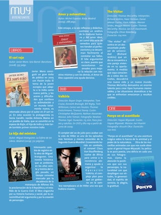 MUYINTERESANTE
The Visitor
Dirección: Thomas McCarthy. Intérpretes:
Richard Jenkins, Haaz Sleiman, Danai
Jekesai Gurira, Hiam Abbass, Marian
Seldes, Maggie Moore. Guión: Thomas
McCarthy. Música: Jan A.P. Kaczmarek.
Fotografía: Oliver Bokelberg.
Duración: 104 min.
“The visitor” se
centra en un des-
encantado profe-
sor de universi-
dad (Richard
Jenkins) que un
día se encuentra a
una pareja vivien-
do en su aparta-
mento. A medida
que vaya conocien-
do a estos dos ex-
traños, descubrirá
una nueva vida y un nuevo mundo.
Thomas McCarthy demuestra un enorme
talento para crear tipos humanos memo-
rables, y las situaciones dramáticas a las
que se enfrentan emocionan y resultan
creíbles.
Ponyo en el acantilado
Dirección: Hayao Miyazaki. Guión:
Hayao Miyazaki. Música: Joe Hisaishi
Fotografía: Atsushi Okui. Duración:
100 min.
“Ponyo en el acantilado” es una aventura
mágica sobre la fuerza de la amistad y el
poder de la naturaleza. Otra de las ma-
ravillas animadas con que nos suele obse-
quiar el genial Hayao Miyazaki. Su pelícu-
la es pura poesía, una delicia en cada uno
de sus fotogra-
mas. Llama la
atención lo positi-
vos que son sus
personajes, la na-
turalidad con que
despliegan sus vir-
tudes, la generosi-
dad, el espíritu de
servicio, la alegría,
la gratitud.
El sari rojo
Autor: Javier Moro. Seix Barral. Barcelona
(2008). 555 págs.
Javier Moro consi-
guió un gran éxito
de público en 2005
con Pasión India. El
tema de la joven
europea que adop-
ta a la India como
nueva patria, y los
azares y dificulta-
des que conlleva
su aclimatación a
un mundo total-
mente nuevo, es
retomado ahora por el autor en El sari ro-
jo. En esta ocasión la protagonista es
Sonia Gandhi, nacida Antonia Maino en
un pueblo de Italia, que se convirtió en la
esposa de Rajiv, el hijo de Indira y más tar-
de también primer ministro indio.
La hija del ministro
Autor: Miguel Aranguren. La Esfera de los
Libros. Madrid (2009). 512 páginas.
Interesante cam-
bio de registro en
la obra de Miguel
Aranguren. Una
novela histórica
que se ambienta
en los años vein-
te y treinta del si-
glo pasado, un
tiempo convulso
marcado por la
decadencia de la
monarquía de Alfonso XIII,
la proclamación de la II República y el esta-
llido de la Guerra Civil. El libro engancha
por su historia humana y social, por la ve-
rosimilitud del argumento y por la creación
de personajes.
Amor y autoestima
Autor: Michel Esparza. Rialp. Madrid
(2009). 288 págs.
Este ensayo, a la vez reflexivo y didáctico,
contiene un análisis
de la madurez huma-
na y del amor ideal,
así como una serie de
remedios para quie-
nes tienden al perfec-
cionismo y se desani-
man fácilmente al
constatar sus fallos.
El hilo argumental
es claro: puesto que
necesitamos ser
amados para mejo-
rar la relación con nos-
otros mismos y con los demás, el Amor de
Dios supondrá una ayuda decisiva.
Valkiria
Dirección: Bryan Singer. Intérpretes: Tom
Cruise, Kenneth Branagh, Bill Nighy, Tom
Wilkinson, Carice van Houten, Thomas
Kretschmann, Terence Stamp. Guión:
Christopher McQuarrie, Nathan Alexander.
Música: John Toman. Fotografía: Newton
Thomas Sigel. Duración: 115 min. Para jóve-
nes y adultos. En DVD y Blu-ray a partir de
junio de 2009.
El complot del 20 de julio para acabar con
la vida de Hitler es uno de los episodios
más heroicos y menos conocidos de la
Segunda Guerra Mundial. Gravemente he-
rido en combate,
el coronel Claus
Von Stauffenberg
vuelve de África
para unirse a la
resistencia ale-
mana y ayuda a
organizar la
O p e r a c i ó n
Valkiria, el com-
plejo plan para
que un gobier-
no en la som-
bra reemplazara al de Hitler una vez que
hubiera muerto.
signos
30
LIBROS
DVD
CINE
 