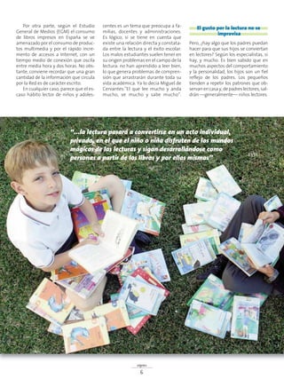 “...la lectura pasará a convertirse en un acto individual,
privado, en el que el niño o niña disfruten de los mundos
mágicos de las lecturas y sigan desarrollándose como
personas a partir de los libros y por ellos mismos”
Por otra parte, según el Estudio
General de Medios (EGM) el consumo
de libros impresos en España se ve
amenazado por el consumo de produc-
tos multimedia y por el rápido incre-
mento de accesos a Internet, con un
tiempo medio de conexión que oscila
entre media hora y dos horas. No obs-
tante, conviene recordar que una gran
cantidad de la información que circula
por la Red es de carácter escrito.
En cualquier caso, parece que el es-
caso hábito lector de niños y adoles-
centes es un tema que preocupa a fa-
milias, docentes y administraciones.
Es lógico, si se tiene en cuenta que
existe una relación directa y constata-
da entre la lectura y el éxito escolar.
Los malos estudiantes suelen tener en
su origen problemas en el campo de la
lectura: no han aprendido a leer bien,
lo que genera problemas de compren-
sión que arrastrarán durante toda su
vida académica. Ya lo decía Miguel de
Cervantes:”El que lee mucho y anda
mucho, ve mucho y sabe mucho”.
El gusto por la lectura no se
improvisa
Pero, ¿hay algo que los padres puedan
hacer para que sus hijos se conviertan
en lectores? Según los especialistas, sí
hay, y mucho. Es bien sabido que en
muchos aspectos del comportamiento
y la personalidad, los hijos son un fiel
reflejo de los padres. Los pequeños
tienden a repetir los patrones que ob-
servan en casa y, de padres lectores, sal-
drán —generalmente— niños lectores.
signos
6
 