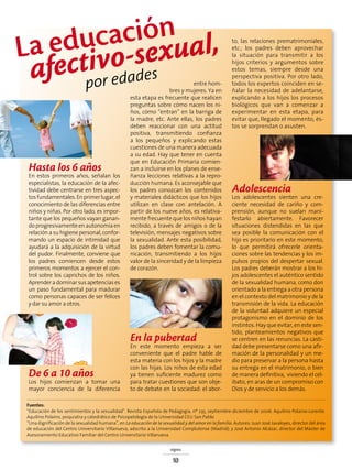 signos
10
Hasta los 6 años
En estos primeros años, señalan los
especialistas, la educación de la afec-
tividad debe centrarse en tres aspec-
tosfundamentales.Enprimerlugar,el
conocimiento de las diferencias entre
niños y niñas. Por otro lado, es impor-
tante que los pequeños vayan ganan-
doprogresivamenteenautonomíaen
relación a su higiene personal, confor-
mando un espacio de intimidad que
ayudará a la adquisición de la virtud
del pudor. Finalmente, conviene que
los padres comiencen desde estos
primeros momentos a ejercer el con-
trol sobre los caprichos de los niños.
Aprenderadominarsusapetenciases
un paso fundamental para madurar
como personas capaces de ser felices
y dar su amor a otros.
De 6 a 10 años
Los hijos comienzan a tomar una
mayor conciencia de la diferencia
entre hom-
bres y mujeres. Ya en
esta etapa es frecuente que realicen
preguntas sobre cómo nacen los ni-
ños, cómo “entran” en la barriga de
la madre, etc. Ante ellas, los padres
deben reaccionar con una actitud
positiva, transmitiendo confianza
a los pequeños y explicando estas
cuestiones de una manera adecuada
a su edad. Hay que tener en cuenta
que en Educación Primaria comien-
zan a incluirse en los planes de ense-
ñanza lecciones relativas a la repro-
ducción humana. Es aconsejable que
los padres conozcan los contenidos
y materiales didácticos que los hijos
utilizan en clase con antelación. A
partir de los nueve años, es relativa-
mente frecuente que los niños hayan
recibido, a través de amigos o de la
televisión, mensajes negativos sobre
la sexualidad. Ante esta posibilidad,
los padres deben fomentar la comu-
nicación, transmitiendo a los hijos
valor de la sinceridad y de la limpieza
de corazón.
En la pubertad
En este momento empieza a ser
conveniente que el padre hable de
esta materia con los hijos y la madre
con las hijas. Los niños de esta edad
ya tienen suficiente madurez como
para tratar cuestiones que son obje-
to de debate en la sociedad: el abor-
to, las relaciones prematrimoniales,
etc.; los padres deben aprovechar
la situación para transmitir a los
hijos criterios y argumentos sobre
estos temas, siempre desde una
perspectiva positiva. Por otro lado,
todos los expertos coinciden en se-
ñalar la necesidad de adelantarse,
explicando a los hijos los procesos
biológicos que van a comenzar a
experimentar en esta etapa, para
evitar que, llegado el momento, és-
tos se sorprendan o asusten.
Adolescencia
Los adolescentes sienten una cre-
ciente necesidad de cariño y com-
prensión, aunque no suelan mani-
festarlo abiertamente. Favorecer
situaciones distendidas en las que
sea posible la comunicación con el
hijo es prioritario en este momento,
lo que permitirá ofrecerle orienta-
ciones sobre las tendencias y los im-
pulsos propios del despertar sexual.
Los padres deberán mostrar a los hi-
jos adolescentes el auténtico sentido
de la sexualidad humana, como don
orientado a la entrega a otra persona
en el contexto del matrimonio y de la
transmisión de la vida. La educación
de la voluntad adquiere un especial
protagonismo en el dominio de los
instintos. Hay que evitar, en este sen-
tido, planteamientos negativos que
se centren en las renuncias. La casti-
dad debe presentarse como una afir-
mación de la personalidad y un me-
dio para preservar a la persona hasta
su entrega en el matrimonio, o bien
de manera definitiva, viviendo el cel-
ibato, en aras de un compromiso con
Dios y de servicio a los demás.
Fuentes:
“Educación de los sentimientos y la sexualidad”. Revista Española de Pedagogía, nº 235, septiembre-diciembre de 2006. Aquilino Polaino-Lorente.
Aquilino Polaino, psiquiatra y catedrático de Psicopatología de la Universidad CEU San Pablo.
“Una dignificación de la sexualidad humana”, en La educación de la sexualidad y del amor en la familia. Autores: Juan José Javaloyes, director del área
de educación del Centro Universitario Villanueva, adscrito a la Universidad Complutense (Madrid); y José Antonio Alcázar, director del Máster de
Asesoramiento Educativo Familiar del Centro Universitario Villanueva.
La educación
afectivo-sexual,
por edades
 