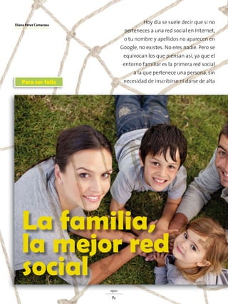 Para ser feliz
La familia,
la mejor red
social
Hoy día se suele decir que si no
perteneces a una red social en Internet,
o tu nombre y apellidos no aparecen en
Google, no existes. No eres nadie. Pero se
equivocan los que piensan así, ya que el
entorno familiar es la primera red social
a la que pertenece una persona, sin
necesidad de inscribirse ni darse de alta
signos
14
Diana Pérez Camarasa
 