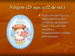Virgem (23 ago. a 22 de set.) Você é do tipo lógico e odeia desordem. Sua atitude de cata-merdas. Você é frio, não tem emoções e frequentemente é odiado pelas pessoas! 
