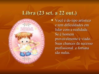 Libra (23 set. a 22 out.) Você é do tipo artístico e tem dificuldades em lidar com a realidade. Se é homem provavelmente é viado. Suas chances de sucesso profissional  e fortuna são nulas.  