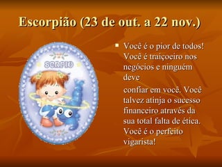 Escorpião (23 de out. a 22 nov.)  Você é o pior de todos! Você é traiçoeiro nos negócios e ninguém deve  confiar em você. Você talvez atinja o sucesso financeiro através da sua total falta de ética. Você é o perfeito vigarista! 