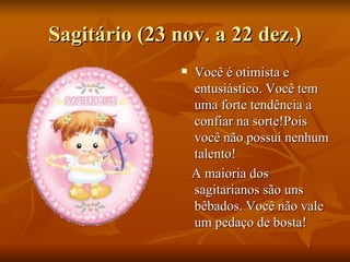 Sagitário (23 nov. a 22 dez.) Você é otimista e entusiástico. Você tem uma forte tendência a confiar na sorte!Pois você não possui nenhum talento! A maioria dos sagitarianos são uns  bêbados. Você não vale um pedaço de bosta!  