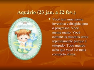 Aquário (23 jan. a 22 fev.)  Você tem uma mente inventiva e dirigida para o progresso. Você mente muito. Você comete os mesmos erros repetidamente porque é estúpido. Todo mundo acha que você é o mais completo idiota.  
