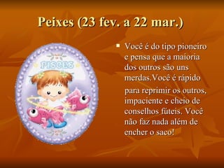 Peixes (23 fev. a 22 mar.)  Você é do tipo pioneiro e pensa que a maioria dos outros são uns merdas.Você é rápido para reprimir os outros, impaciente e cheio de conselhos fúteis. Você não faz nada além de encher o saco! 