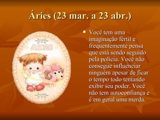 Áries (23 mar. a 23 abr.) Você tem uma imaginação fértil e frequentemente pensa que está sendo seguido pela polícia. Você não consegue influenciar ninguém apesar de ficar o tempo todo tentando exibir seu poder. Você não tem autoconfiança e é em geral uma merda.  