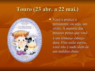 Touro (23 abr. a 22 mai.) Você é prático e persistente, ou seja, um chato. A maioria das pessoas pensa que você  é um teimoso cabeça-dura. Eles estão certos, você não é nada além de um maldito chato.  