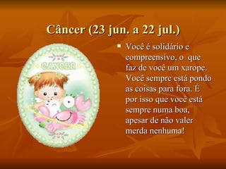 Câncer (23 jun. a 22 jul.) Você é solidário e compreensivo, o  que faz de você um xarope. Você sempre está pondo as coisas para fora. É por isso que você está sempre numa boa, apesar de não valer merda nenhuma! 