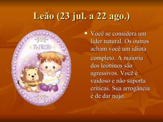 Leão (23 jul. a 22 ago.) Você se considera um líder natural. Os outros acham você um idiota  completo. A maioria dos leoninos são agressivos. Você é vaidoso e não suporta críticas. Sua arrogância é de dar nojo.  