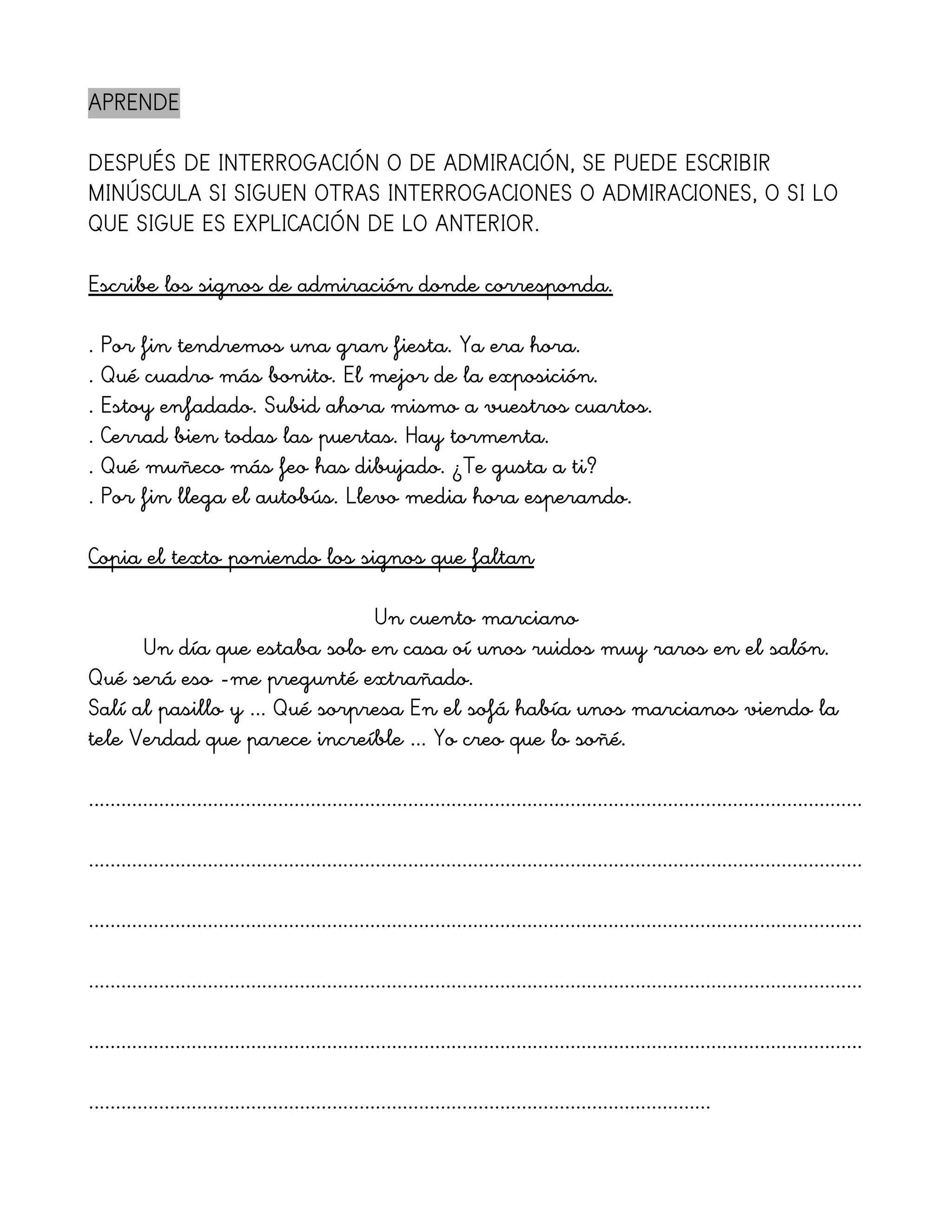 APRENDE

DESPUÉS DE INTERROGACIÓN O DE ADMIRACIÓN, SE PUEDE ESCRIBIR
MINÚSCULA SI SIGUEN OTRAS INTERROGACIONES O ADMIRACIONES, O SI LO
QUE SIGUE ES EXPLICACIÓN DE LO ANTERIOR.

Escribe los signos de admiración donde corresponda.

. Por fin tendremos una gran fiesta. Ya era hora.
. Qué cuadro más bonito. El mejor de la exposición.
. Estoy enfadado. Subid ahora mismo a vuestros cuartos.
. Cerrad bien todas las puertas. Hay tormenta.
. Qué muñeco más feo has dibujado. ¿Te gusta a ti?
. Por fin llega el autobús. Llevo media hora esperando.

Copia el texto poniendo los signos que faltan

                               Un cuento marciano
      Un día que estaba solo en casa oí unos ruidos muy raros en el salón.
Qué será eso -me pregunté extrañado.
Salí al pasillo y ... Qué sorpresa En el sofá había unos marcianos viendo la
tele Verdad que parece increíble ... Yo creo que lo soñé.

...............................................................................................................................................

...............................................................................................................................................

...............................................................................................................................................

...............................................................................................................................................

...............................................................................................................................................

...................................................................................................................
 