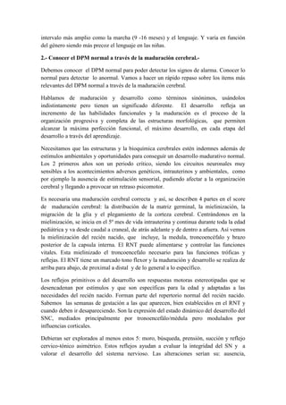 intervalo más amplio como la marcha (9 -16 meses) y el lenguaje. Y varía en función
del género siendo más precoz el lenguaje en las niñas.
2.- Conocer el DPM normal a través de la maduración cerebral.-
Debemos conocer el DPM normal para poder detectar los signos de alarma. Conocer lo
normal para detectar lo anormal. Vamos a hacer un rápido repaso sobre los ítems más
relevantes del DPM normal a través de la maduración cerebral.
Hablamos de maduración y desarrollo como términos sinónimos, usándolos
indistintamente pero tienen un significado diferente. El desarrollo refleja un
incremento de las habilidades funcionales y la maduración es el proceso de la
organización progresiva y completa de las estructuras morfológicas, que permiten
alcanzar la máxima perfección funcional, el máximo desarrollo, en cada etapa del
desarrollo a través del aprendizaje.
Necesitamos que las estructuras y la bioquímica cerebrales estén indemnes además de
estímulos ambientales y oportunidades para conseguir un desarrollo madurativo normal.
Los 2 primeros años son un periodo crítico, siendo los circuitos neuronales muy
sensibles a los acontecimientos adversos genéticos, intrauterinos y ambientales, como
por ejemplo la ausencia de estimulación sensorial, pudiendo afectar a la organización
cerebral y llegando a provocar un retraso psicomotor.
Es necesaria una maduración cerebral correcta y así, se describen 4 partes en el score
de maduración cerebral: la distribución de la matriz germinal, la mielinización, la
migración de la glía y el plegamiento de la corteza cerebral. Centrándonos en la
mielinización, se inicia en el 5º mes de vida intrauterina y continua durante toda la edad
pediátrica y va desde caudal a craneal, de atrás adelante y de dentro a afuera. Así vemos
la mielinización del recién nacido, que incluye, la medula, troncoencéfalo y brazo
posterior de la capsula interna. El RNT puede alimentarse y controlar las funciones
vitales. Esta mielinizado el troncoencefalo necesario para las funciones tróficas y
reflejas. El RNT tiene un marcado tono flexor y la maduración y desarrollo se realiza de
arriba para abajo, de proximal a distal y de lo general a lo específico.
Los reflejos primitivos o del desarrollo son respuestas motoras estereotipadas que se
desencadenan por estímulos y que son específicas para la edad y adaptadas a las
necesidades del recién nacido. Forman parte del repertorio normal del recién nacido.
Sabemos las semanas de gestación a las que aparecen, bien establecidos en el RNT y
cuando deben ir desapareciendo. Son la expresión del estado dinámico del desarrollo del
SNC, mediados principalmente por tronoencefálo/médula pero modulados por
influencias corticales.
Debieran ser explorados al menos estos 5: moro, búsqueda, prensión, succión y reflejo
cervico-tónico asimétrico. Estos reflejos ayudan a evaluar la integridad del SN y a
valorar el desarrollo del sistema nervioso. Las alteraciones serían su: ausencia,
 