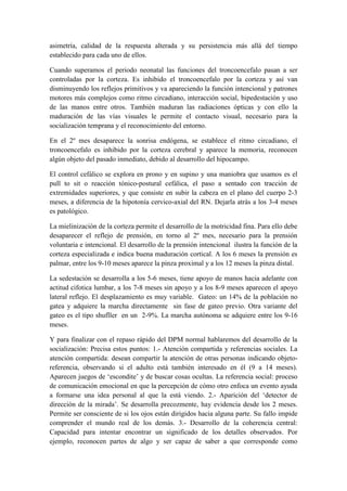 asimetría, calidad de la respuesta alterada y su persistencia más allá del tiempo
establecido para cada uno de ellos.
Cuando superamos el periodo neonatal las funciones del troncoencefalo pasan a ser
controladas por la corteza. Es inhibido el troncoencefalo por la corteza y así van
disminuyendo los reflejos primitivos y va apareciendo la función intencional y patrones
motores más complejos como ritmo circadiano, interacción social, bipedestación y uso
de las manos entre otros. También maduran las radiaciones ópticas y con ello la
maduración de las vías visuales le permite el contacto visual, necesario para la
socialización temprana y el reconocimiento del entorno.
En el 2º mes desaparece la sonrisa endógena, se establece el ritmo circadiano, el
troncoencefalo es inhibido por la corteza cerebral y aparece la memoria, reconocen
algún objeto del pasado inmediato, debido al desarrollo del hipocampo.
El control cefálico se explora en prono y en supino y una maniobra que usamos es el
pull to sit o reacción tónico-postural cefálica, el paso a sentado con tracción de
extremidades superiores, y que consiste en subir la cabeza en el plano del cuerpo 2-3
meses, a diferencia de la hipotonía cervico-axial del RN. Dejarla atrás a los 3-4 meses
es patológico.
La mielinización de la corteza permite el desarrollo de la motricidad fina. Para ello debe
desaparecer el reflejo de prensión, en torno al 2º mes, necesario para la prensión
voluntaria e intencional. El desarrollo de la prensión intencional ilustra la función de la
corteza especializada e indica buena maduración cortical. A los 6 meses la prensión es
palmar, entre los 9-10 meses aparece la pinza proximal y a los 12 meses la pinza distal.
La sedestación se desarrolla a los 5-6 meses, tiene apoyo de manos hacia adelante con
actitud cifotica lumbar, a los 7-8 meses sin apoyo y a los 8-9 meses aparecen el apoyo
lateral reflejo. El desplazamiento es muy variable. Gateo: un 14% de la población no
gatea y adquiere la marcha directamente sin fase de gateo previo. Otra variante del
gateo es el tipo shufller en un 2-9%. La marcha autónoma se adquiere entre los 9-16
meses.
Y para finalizar con el repaso rápido del DPM normal hablaremos del desarrollo de la
socialización: Precisa estos puntos: 1.- Atención compartida y referencias sociales. La
atención compartida: desean compartir la atención de otras personas indicando objeto-
referencia, observando si el adulto está también interesado en él (9 a 14 meses).
Aparecen juegos de ‘escondite’ y de buscar cosas ocultas. La referencia social: proceso
de comunicación emocional en que la percepción de cómo otro enfoca un evento ayuda
a formarse una idea personal al que la está viendo. 2.- Aparición del ‘detector de
dirección de la mirada’. Se desarrolla precozmente, hay evidencia desde los 2 meses.
Permite ser consciente de si los ojos están dirigidos hacia alguna parte. Su fallo impide
comprender el mundo real de los demás. 3.- Desarrollo de la coherencia central:
Capacidad para intentar encontrar un significado de los detalles observados. Por
ejemplo, reconocen partes de algo y ser capaz de saber a que corresponde como
 