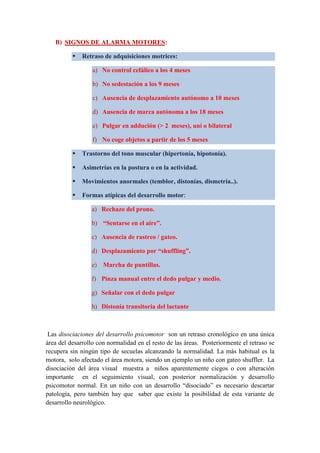 B) SIGNOS DE ALARMA MOTORES:
 Retraso de adquisiciones motrices:
a) No control cefálico a los 4 meses
b) No sedestación a los 9 meses
c) Ausencia de desplazamiento autónomo a 10 meses
d) Ausencia de marca autónoma a los 18 meses
e) Pulgar en addución (> 2 meses), uni o bilateral
f) No coge objetos a partir de los 5 meses
 Trastorno del tono muscular (hipertonía, hipotonía).
 Asimetrías en la postura o en la actividad.
 Movimientos anormales (temblor, distonías, dismetría..).
 Formas atípicas del desarrollo motor:
a) Rechazo del prono.
b) “Sentarse en el aire”.
c) Ausencia de rastreo / gateo.
d) Desplazamiento por “shuffling”.
e) Marcha de puntillas.
f) Pinza manual entre el dedo pulgar y medio.
g) Señalar con el dedo pulgar
h) Distonía transitoria del lactante
Las disociaciones del desarrollo psicomotor son un retraso cronológico en una única
área del desarrollo con normalidad en el resto de las áreas. Posteriormente el retraso se
recupera sin ningún tipo de secuelas alcanzando la normalidad. La más habitual es la
motora, solo afectado el área motora, siendo un ejemplo un niño con gateo shuffler. La
disociación del área visual muestra a niños aparentemente ciegos o con alteración
importante en el seguimiento visual, con posterior normalización y desarrollo
psicomotor normal. En un niño con un desarrollo “disociado” es necesario descartar
patología, pero también hay que saber que existe la posibilidad de esta variante de
desarrollo neurológico.
 