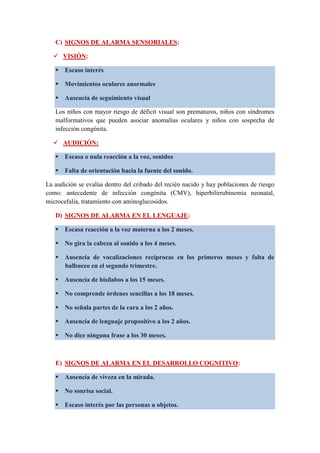 C) SIGNOS DE ALARMA SENSORIALES:
 VISIÓN:
 Escaso interés
 Movimientos oculares anormales
 Ausencia de seguimiento visual
Los niños con mayor riesgo de déficit visual son prematuros, niños con síndromes
malformativos que pueden asociar anomalías oculares y niños con sospecha de
infección congénita.
 AUDICIÓN:
 Escasa o nula reacción a la voz, sonidos
 Falta de orientación hacia la fuente del sonido.
La audición se evalúa dentro del cribado del recién nacido y hay poblaciones de riesgo
como: antecedente de infección congénita (CMV), hiperbilirrubinemia neonatal,
microcefalia, tratamiento con aminoglucosidos.
D) SIGNOS DE ALARMA EN EL LENGUAJE:
 Escasa reacción a la voz materna a los 2 meses.
 No gira la cabeza al sonido a los 4 meses.
 Ausencia de vocalizaciones reciprocas en los primeros meses y falta de
balbuceo en el segundo trimestre.
 Ausencia de bisílabos a los 15 meses.
 No comprende órdenes sencillas a los 18 meses.
 No señala partes de la cara a los 2 años.
 Ausencia de lenguaje propositivo a los 2 años.
 No dice ninguna frase a los 30 meses.
E) SIGNOS DE ALARMA EN EL DESARROLLO COGNITIVO:
 Ausencia de viveza en la mirada.
 No sonrisa social.
 Escaso interés por las personas u objetos.
 