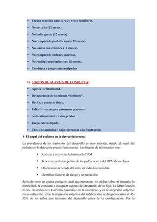  Escasa reacción ante caras o voces familiares.
 No extraña (12 meses).
 No imita gestos (12 meses).
 No comprende prohibiciones (12 meses).
 No señala con el índice (12 meses).
 No comprende órdenes sencillas.
 No realiza juego imitativo (18 meses).
 Conducta o juegos estereotipados
F) SIGNOS DE ALARMA DE CONDUCTA:
 Apatía / irritabilidad.
 Desaparición de la mirada “brillante”.
 Rechazo contacto físico.
 Falta de interés por entorno o personas
 Autoestimulación / autoagresión.
 Juego estereotipado.
 Crisis de ansiedad / baja tolerancia a la frustración
4- El papel del pediatra en la detección precoz.-
La prevalencia de los trastornos del desarrollo es muy elevada, siendo el papel del
pediatra en la detección precoz fundamental. Las fuentes de información son:
 Realizar y actualizar la historia de DPM
 Tener en cuenta la opinión de los padres acerca del DPM de sus hijos
 Observación reiterada del niño, en todas las consultas.
 Identificar factores de riesgo y de protección
Se ha de tener en cuenta cualquier duda que presenten los padres sobre el lenguaje, la
motricidad, la conducta o cualquier aspecto del desarrollo de su hijo. La identificación
de los Trastorno del Desarrollo basándose en la anamnesis y en la impresión subjetiva
no es suficiente . Con la impresión subjetiva del médico sólo se diagnosticarían el 45-
55% de los niños con trastorno del desarrollo antes de la escolarización. Por la
 
