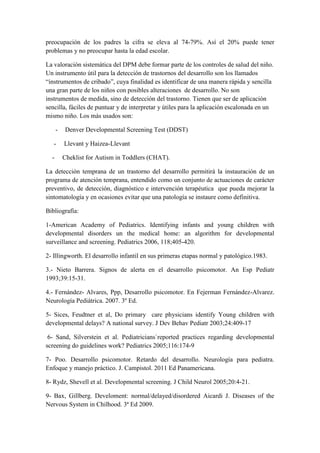 preocupación de los padres la cifra se eleva al 74-79%. Así el 20% puede tener
problemas y no preocupar hasta la edad escolar.
La valoración sistemática del DPM debe formar parte de los controles de salud del niño.
Un instrumento útil para la detección de trastornos del desarrollo son los llamados
“instrumentos de cribado”, cuya finalidad es identificar de una manera rápida y sencilla
una gran parte de los niños con posibles alteraciones de desarrollo. No son
instrumentos de medida, sino de detección del trastorno. Tienen que ser de aplicación
sencilla, fáciles de puntuar y de interpretar y útiles para la aplicación escalonada en un
mismo niño. Los más usados son:
- Denver Developmental Screening Test (DDST)
- Llevant y Haizea-Llevant
- Cheklist for Autism in Toddlers (CHAT).
La detección temprana de un trastorno del desarrollo permitirá la instauración de un
programa de atención temprana, entendido como un conjunto de actuaciones de carácter
preventivo, de detección, diagnóstico e intervención terapéutica que pueda mejorar la
sintomatología y en ocasiones evitar que una patología se instaure como definitiva.
Bibliografía:
1-American Academy of Pediatrics. Identifying infants and young children with
developmental disorders un the medical home: an algorithm for developmental
surveillance and screening. Pediatrics 2006, 118;405-420.
2- Illingworth. El desarrollo infantil en sus primeras etapas normal y patológico.1983.
3.- Nieto Barrera. Signos de alerta en el desarrollo psicomotor. An Esp Pediatr
1993;39:15-31.
4.- Fernández- Alvares, Ppp, Desarrollo psicomotor. En Fejerman Fernández-Alvarez.
Neurología Pediátrica. 2007. 3º Ed.
5- Sices, Feudtner et al, Do primary care physicians identify Young children with
developmental delays? A national survey. J Dev Behav Pediatr 2003;24:409-17
6- Sand, Silverstein et al. Pediatricians`reported practices regarding developmental
screening do guidelines work? Pediatrics 2005;116:174-9
7- Poo. Desarrollo psicomotor. Retardo del desarrollo. Neurología para pediatra.
Enfoque y manejo práctico. J. Campistol. 2011 Ed Panamericana.
8- Rydz, Shevell et al. Developmental screening. J Child Neurol 2005;20:4-21.
9- Bax, Gillberg. Develoment: normal/delayed/disordered Aicardi J. Diseases of the
Nervous System in Chilhood. 3ª Ed 2009.
 
