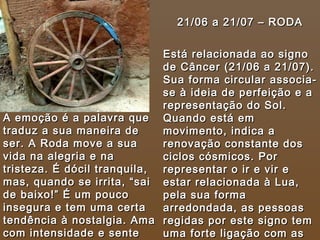 21/06 a 21/07 – RODA Está relacionada ao signo de Câncer (21/06 a 21/07). Sua forma circular associa-se à ideia de perfeição e a representação do Sol. Quando está em movimento, indica a renovação constante dos ciclos cósmicos. Por representar o ir e vir e estar relacionada à Lua, pela sua forma arredondada, as pessoas regidas por este signo tem uma forte ligação com as mulheres e gestantes em geral.   A emoção é a palavra que traduz a sua maneira de ser. A Roda move a sua vida na alegria e na tristeza. É dócil tranquila, mas, quando se irrita, “sai de baixo!” É um pouco insegura e tem uma certa tendência à nostalgia. Ama com intensidade e sente muito ciúme. 