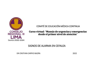 COMITÉ DE EDUCACIÓN MÉDICA CONTINUA
𝐂𝐮𝐫𝐬𝐨 𝐯𝐢𝐫𝐭𝐮𝐚𝐥: "𝐌𝐚𝐧𝐞𝐣𝐨 𝐝𝐞 𝐮𝐫𝐠𝐞𝐧𝐜𝐢𝐚𝐬 𝐲 𝐞𝐦𝐞𝐫𝐠𝐞𝐧𝐜𝐢𝐚𝐬
𝐝𝐞𝐬𝐝𝐞 𝐞𝐥 𝐩𝐫𝐢𝐦𝐞𝐫 𝐧𝐢𝐯𝐞𝐥 𝐝𝐞 𝐚𝐭𝐞𝐧𝐜𝐢𝐨́𝐧“
SIGNOS DE ALARMA EN CEFALEA
DR CRISTIAN CARPIO BAZÁN 2022
 