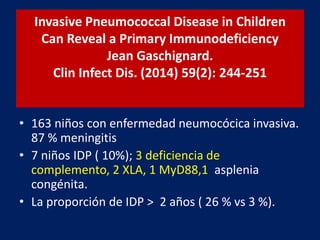 Invasive Pneumococcal Disease in Children
Can Reveal a Primary Immunodeficiency
Jean Gaschignard.
Clin Infect Dis. (2014) 59(2): 244-251
• 163 niños con enfermedad neumocócica invasiva.
87 % meningitis
• 7 niños IDP ( 10%); 3 deficiencia de
complemento, 2 XLA, 1 MyD88,1 asplenia
congénita.
• La proporción de IDP > 2 años ( 26 % vs 3 %).
 