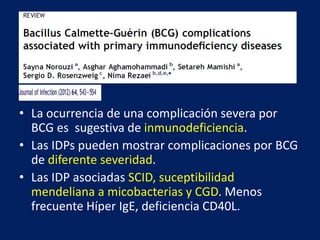 • La ocurrencia de una complicación severa por
BCG es sugestiva de inmunodeficiencia.
• Las IDPs pueden mostrar complicaciones por BCG
de diferente severidad.
• Las IDP asociadas SCID, suceptibilidad
mendeliana a micobacterias y CGD. Menos
frecuente Híper IgE, deficiencia CD40L.
 