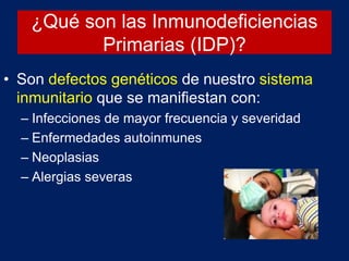 ¿Qué son las Inmunodeficiencias
Primarias (IDP)?
• Son defectos genéticos de nuestro sistema
inmunitario que se manifiestan con:
– Infecciones de mayor frecuencia y severidad
– Enfermedades autoinmunes
– Neoplasias
– Alergias severas
 