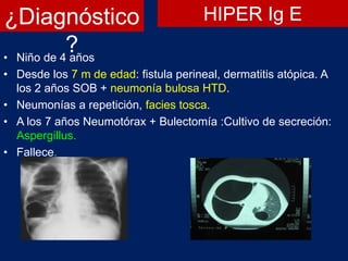 ¿Diagnóstico
?• Niño de 4 años
• Desde los 7 m de edad: fistula perineal, dermatitis atópica. A
los 2 años SOB + neumonía bulosa HTD.
• Neumonías a repetición, facies tosca.
• A los 7 años Neumotórax + Bulectomía :Cultivo de secreción:
Aspergillus.
• Fallece.
HIPER Ig E
 