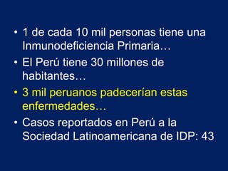• 1 de cada 10 mil personas tiene una
Inmunodeficiencia Primaria…
• El Perú tiene 30 millones de
habitantes…
• 3 mil peruanos padecerían estas
enfermedades…
• Casos reportados en Perú a la
Sociedad Latinoamericana de IDP: 43
 