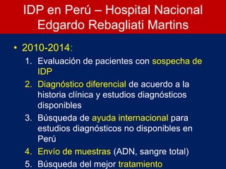 IDP en Perú – Hospital Nacional
Edgardo Rebagliati Martins
• 2010-2014:
1. Evaluación de pacientes con sospecha de
IDP
2. Diagnóstico diferencial de acuerdo a la
historia clínica y estudios diagnósticos
disponibles
3. Búsqueda de ayuda internacional para
estudios diagnósticos no disponibles en
Perú
4. Envío de muestras (ADN, sangre total)
5. Búsqueda del mejor tratamiento
 