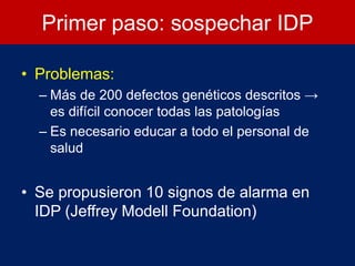 Primer paso: sospechar IDP
• Problemas:
– Más de 200 defectos genéticos descritos →
es difícil conocer todas las patologías
– Es necesario educar a todo el personal de
salud
• Se propusieron 10 signos de alarma en
IDP (Jeffrey Modell Foundation)
 